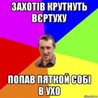 захотів крутнуть вєртуху попав пяткой собі в ухо