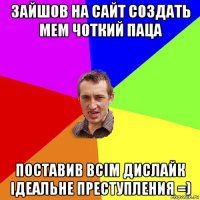 зайшов на сайт создать мем чоткий паца поставив всім дислайк ідеальне преступления =)