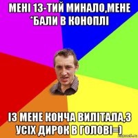 мені 13-тий минало,мене *бали в коноплі із мене конча вилітала,з усіх дирок в голові=)