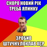 скоро новий рік треба ялинку зробив штучну,поклав хєр