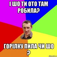 і шо ти ото там робила? горілку пила чи шо ?