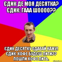 єдик де моя десятка? єдик: гааа шоооо?? єдик десятку одавай кажу! єдик: кофе будєш пити?? пошли кофе пить.