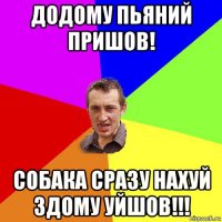 додому пьяний пришов! собака сразу нахуй здому уйшов!!!