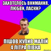 захотелось внимания, любви, ласки? пішов купив малій 4 літра півка