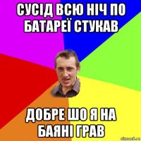 сусід всю ніч по батареї стукав добре шо я на баяні грав