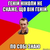 геній ніколи не скаже, що він геній. по собі знаю