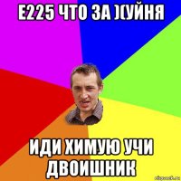 e225 что за )(уйня иди химую учи двоишник