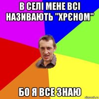 в селі мене всі називають "хрєном" бо я все знаю