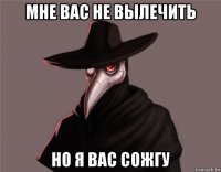 мне вас не вылечить но я вас сожгу