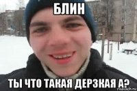 блин ты что такая дерзкая а?