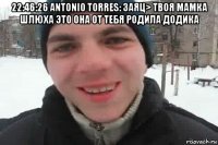 22:46:26 antonio torres: заяц> твоя мамка шлюха это она от тебя родила додика 