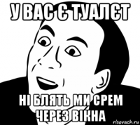 у вас є туалєт ні блять ми срем через вікна