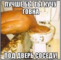 лучше бы ты кучу говна под дверь соседу!