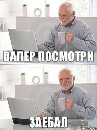 ВАЛЕР ПОСМОТРИ заебал