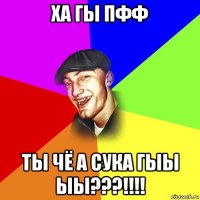 ха гы пфф ты чё а сука гыы ыы???!!!!