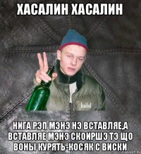 хасалин хасалин нига рэп мэнэ нэ вставляе,а вставляе мэнэ скоиршэ тэ що воны курять-косяк с виски