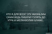 Кто я для всех? Эту жизнь мы сами ведь пишем! Гулять до утра и меланхолия ближе..