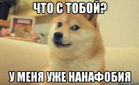 что с тобой? у меня уже нанафобия