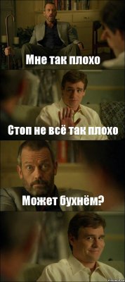 Мне так плохо Стоп не всё так плохо Может бухнём? 