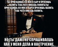 ты приходишь ко мне в бар и просишь налить тебе чего нибудь попитьты приходишь ко мне в бар и просишь налить тебе чего нибудь попить. но ты даже не спрашиваешь как у меня дела и настроение.