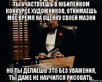 ты участвуешь в юбилейном конкурсе художников, отнимаешь мое время на оценку своей мазни но ты делаешь это без уважения, ты даже не научился рисовать.