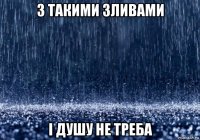 з такими зливами і душу не треба