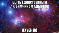 быть единственным любимчиком админов охуенно