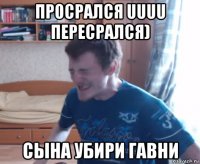 просрался uuuu пересрался) сына убири гавни