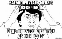 заебали путать меня с джеки чаном ведь я же "эээ блэт туох дьиигин дээ"