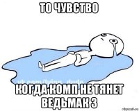 то чувство когда комп не тянет ведьмак 3