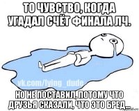 то чувство, когда угадал счёт финала лч. но не поставил, потому что друзья сказали, что это бред...