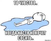 то чувство.. когда настя не хочет сосать..