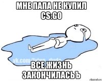 мне папа не купил cs:go все жизнь закончиласьъ