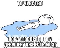 то чувство когда говорят,что у девушек тоже есть мозг