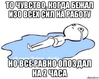 то чувство, когда бежал изо всех сил на работу но все равно опоздал на 2 часа