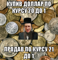 купив доллар по курсу 20 до 1 продав по курсу 21 до 1