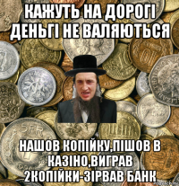 кажуть на дорогі деньгі не валяються нашов копійку,пішов в казіно,виграв 2копійки-зірвав банк