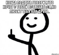 когда подруга говорит,что хочет с тобой встречаться,но любит тебя как друга.. 