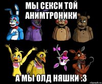 мы секси той анимтроники а мы олд няшки :3