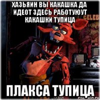 хазьяин вы какашка да идеот здесь работуюут какашки тупица плакса тупица