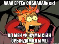 аааа ертең сабааааақққ! ал мен үй жұмысын орындамадым!)