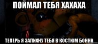 поймал тебя хахаха теперь я запихну тебя в костюм бонни