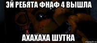 эй ребята фнаф 4 вышла ахахаха шутка