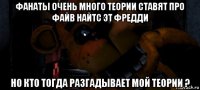 фанаты очень много теории ставят про файв найтс эт фредди но кто тогда разгадывает мой теории ?