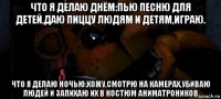что я делаю днём:пью песню для детей,даю пиццу людям и детям,играю. что я делаю ночью:хожу,смотрю на камерах,убиваю людей и запихаю их в костюм аниматроников