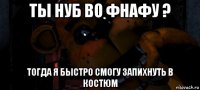 ты нуб во фнафу ? тогда я быстро смогу запихнуть в костюм