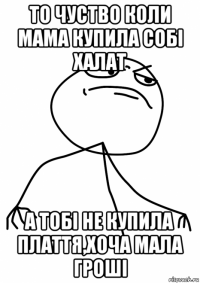 то чуство коли мама купила собі халат а тобі не купила плаття,хоча мала гроші