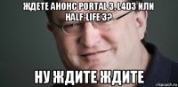 ждете анонс portal 3, l4d3 или half-life 3? ну ждите ждите
