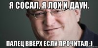 я сосал, я лох и даун. палец вверх если прочитал :)