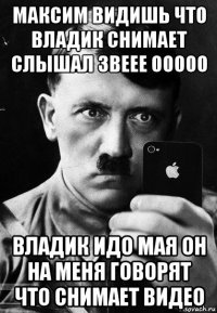 максим видишь что владик снимает слышал звеее ооооо владик идо мая он на меня говорят что снимает видео